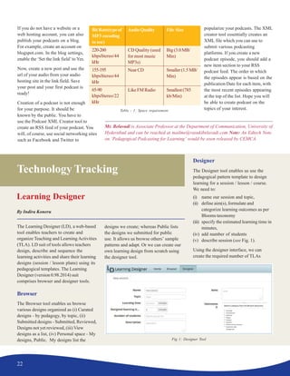 22
Technology Tracking
Learning Designer
By Indira Koneru
The Learning Designer (LD), a web-based
tool enables teachers to create and
organize Teaching and Learning Activities
(TLA). LD suit of tools allows teachers
design, describe and sequence the
learning activities and share their learning
designs (session / lesson plans) using its
pedagogical templates. The Learning
Designer (version 0.98.2014) suit
comprises browser and designer tools.
Browser
The Browser tool enables us browse
various designs organized as (i) Curated
designs - by pedagogy, by topic, (ii)
Submitted designs - Submitted, Reviewed,
Designs not yet reviewed, (iii) View
designs as a list, (iv) Personal space - My
designs, Public. My designs list the
designs we create; whereas Public lists
the designs we submitted for public
use. It allows us browse others’ sample
patterns and adapt. Or we can create our
own learning design from scratch using
the designer tool.
Designer
The Designer tool enables us use the
pedagogical pattern template to design
learning for a session / lesson / course.
We need to:
(i) name our session and topic,
(ii) define aim(s), formulate and
categorize learning outcomes as per
Blooms taxonomy
(iii) specify the estimated learning time in
minutes,
(iv) add number of students
(v) describe session (see Fig. 1).
Using the designer interface, we can
create the required number of TLAs
Mr. Belavadi is Associate Professor at the Department of Communication, University of
Hyderabad and can be reached at mailme@vasukibelavadi.com Note: An Edtech Note
on ‘Pedagogical Podcasting for Learning’ would be soon released by CEMCA.
If you do not have a website or a
web hosting account, you can also
publish your podcasts on a blog.
For example, create an account on
blogspot.com. In the blog settings,
enable the ‘Set the link field’to Yes.
Now, create a new post and use the
url of your audio from your audio
hosting site in the link field. Save
your post and your first podcast is
ready!
Creation of a podcast is not enough
for your purpose. It should be
known by the public. You have to
use the Podcast XML Creator tool to
create an RSS feed of your podcast. You
will, of course, use social networking sites
such as Facebook and Twitter to
popularize your podcasts. The XML
creator tool essentially creates an
XML file which you can use to
submit various podcasting
platforms. If you create a new
podcast episode, you should add a
new item section to your RSS
podcast feed. The order in which
the episodes appear is based on the
publication Date for each item, with
the most recent episodes appearing
at the top of the list. Hope you will
be able to create podcast on the
topics of your interest.
Fig 1: Designer Tool
Table - 1: Space requirement
BitRate(typeof
MP3 encoding
to use)
220-260
kbpsStereo/44
kHz
155-195
kbpsStereo/44
kHz
65-90
kbpsStereo/22
kHz
AudioQuality
CD Quality (used
for most music
MP3s)
NearCD
Like FM Radio
File Size
Big(3.0MB/
Min)
Smaller(1.5MB/
Min)
Smallest(785
kb/Min)
 