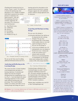 23
ISSN 0972-284X
is normally published quarterly by
Commonwealth Educational Media Centre
for Asia (CEMCA).
CEMCA, a regional centre of the
Commonwealth of Learning (COL)
Vancouver, Canada, is an international
agency.
CEMCA’s mission is to promote the
meaningful, relevant and appropriate use of
ICTs to serve the educational and training
needs of Commonwealth member states of
Asia. For more information,
visit us at:
13/14, Sarv Priya Vihar
New Delhi 110 016 India
please call us at:
0091 11 2653 7146
0091 11 2653 7148
0091 11 2651 6681
Our Fax No. is
0091 11 2653 7147
or visit our website:
http://www.cemca.org.in
e-mail: admin[at]cemca[dot]org[dot]in
Editor-in-Chief
Sanjaya Mishra, PhD
Editors
Ankuran Dutta, PhD
Manas Ranjan Panigrahi, PhD
Layout
Sabyasachi Panja
Printed and Published by
R. Thyagarajan
For and on behalf of CEMCA
Printed at
Print Solus
New Delhi
You are welcome to reproduce or translate
any material in this newsletter. Please credit
us appropriately and send a copy of the
reproduced material for our information.
The views expressed in the articles are those
of the authors and not necessarily that of the
publisher. Products mentioned in the
newsletter are only for information and do
not mean endorsement by CEMCA or COL.
Dr. Koneru is an e-Learning Administrator & Trainer at IBS India and she can be
reached at indkon[at]gmail[dot]com
(Teaching and LearningActivity) in a
session / lesson / course. TLA allows us
to choose the learning type, time
allocated to a TLA, number of students
(individual or group activity), teacher
presence is required or not,
attach resources - URL and
File (attaching a file is not
currently supported). We
can create a TLA with one or
more learning types -
(i) Read Watch Listen,
(ii) Collaborate,
(iii) Discuss,
(iv) Investigate,
(v) Practice and
(vi) Produce (see Fig. 2).
We can use the Notes area for adding
additional information about each TLA.
Analyzing and Reflecting on the
Learning Design
The system provides us instant feedback
on the designed time and nature of
learning experience. It calculates and
displays the total time designed
(Designed time) for completing the TLAs
(see Fig. 3). A pie chart depicts the nature
of learning experience we have created
under different learning types with
percentage. This (visual) feedback
enables us to analyse and reflect on our
learning design and change the type of
learning and activity description or the
amount of time on an activity. Learning
Designer supports the well established
iterative reflective design approach used
by educators.
ExportingandSharingLearning
Design
We can export the design to
(i) LDJ and (ii) MS Word. The .ldj file can
be imported into the Learning
Designer. We can share
the shortened URL of the design,
which enables others to view and
export our design (see Fig. 4).
We can view the design as
(i) List view or (ii) Block view. LD
automatically saves our design on
the browser every 1 minute and
on the server about every 5
minutes under our profile.
However, it is recommended that
we immediately save the design
before start working with it, so that it
creates a URL with a unique identifier.
Learning designs submitted to the
Learning Designer are under Creative
Commons Attribution Licence (CC
BY). We need to attribute the author of
the original design while adapting it. The
Learning Designer works best using
Chrome or Firefox because of their
HTML5 standards compliance.
Website: http://web.lkldev.ioe.ac.uk/LD/
or http://learningdesigner.org/
Fig 2: Designing Teaching & Learning Activities
Fig 3: Sample Learning Design
Fig 4: Exporting & Sharing Features
 