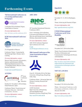24
Forthcoming Events
7th International Conference on
e-Learning and Innovative
Pedagogies
3-4 October 2014 in Portland, Oregon,
United States ofAmerica
For more information visit:
http://ubi-learn.com/the-conference-2014
ICDE International Conference
2014
25-26 September in Moscow
Conference Theme: Connecting the
World through Open, Distance and e-
Learning
For more information, contact:
Moscow State University of Economics,
Statistics and Informatics (MESI)
Marketing Department (room 31/í2)
7, Nezhinskaya Street, Moscow 119501,
Russian Federation
E-mail:icde-russia2014@mesi.ru
ACE2014
6th Asian
Conference
on
Education
October 28- November 2, 2014 at Osaka,
Osaka Prefecture, Japan
Conference Theme: Transforming and
Changing Education: Individuals,
Communities, Societies
For more information, contact:
E-mail: ace@iafor.org
AIEC 2014
28th
Australian International Education
Conference (AIEC)
From 7-10 October, 2014 at Brisbane
Convention and Exhibition Centre, Cnr
Merivale and Glenelg Streets, South Bank,
Brisbane, Queensland Australia
For more information, contact:
AIEC 2014 Conference Organisers
Epic Conferences & Events
E-mail:
aiec2014@epicconferences.com.au
28thAnnual Conference of the
AsianAssociation of Open
Universities
From 28 - 30 October 2014 at The Open
University of Hong Kong, Hong Kong
SAR, China
Conference theme : Advancing Open and
Distance Learning: Research and
Practices
For more information, contact:
AAOU Secretariat
Open University of Hong Kong
30 Good Shepherd Street
Homantin, Kowloon, Hong Kong, China
http://aaou2014.ouhk.edu.hk
OpenEd14
November 19 - 21, 2014 in Washington,
DC
Theme:Achieving the Potential of Open
For more information, visit:
http://openedconference.org/2014/
UNESCO International
Conference on ICTs for
Disability
November 24-27, 2014 in New Delhi
Theme: From Exclusion to Empowerment -
The Role of Information and
Communication Technologies for Persons
with Disabilities
For more information, visit:
http://en.unesco.org/events/exclusion-
empowerment-role-information-and-
communication-technologies-persons-
disabilities
NIFT ICLAM 2014
November 27-29, 2014 in New Delhi
Theme: International Conference on the
Convergence of Libraries, Archives and
Museums (ICLAM)
For more information, visit:
http://www.nift.ac.in/iclam-2014/
 