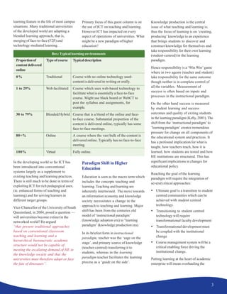 3
learning feature in the life of most campus
situations. Many traditional universities
of the developed world are adapting a
blended learning approach, that is,
merging of face-to-face (F2F) and
technology mediated learning.
In the developing world so far ICT has
been introduced into conventional
systems largely as a supplement to
existing teaching and learning practices.
There is still much to be done in terms of
exploiting ICT for rich pedagogical uses,
(ie. enhanced forms of teaching and
learning) and for serving learners in
different target groups.
Vice-Chancellor of the University of South
Queensland, in 2004, posed a question —
will universities become extinct in the
networked world? He argued
“that present traditional approaches
based on conventional classroom
teaching and learning and a
hierarchical bureaucratic academic
structure would not be capable of
meeting the escalating demand of HE in
the knowledge society and that the
universities must therefore adapt or face
the fate of dinosaurs”.
Proportionof Type of course Typicaldescription
contentdelivered
online
0% Traditional Course with no online technology used-
content is delivered in writing or orally.
1 to 29% Web facilitated Course which uses web-based technology to
facilitate what is essentially a face-to-face
course. Might use black board or WebCT to
post the syllabus and assignments, for
example.
30 to 79% Blended/Hybrid Course that is a blend of the online and face-
to-face course. Substantial proportion of the
content is delivered online, typically has some
face-to-face meetings.
80+% Online A course where the vast bulk of the content is
delivered online. Typically has no face-to-face
meeting.
100% Virtual Fully online.
Box:Typical learning environments
Primary focus of this guest column is on
the use of ICT on teaching and learning.
However ICT has impacted on every
aspect of operations of universities. What
might be a new paradigm of higher
education?
Paradigm Shift in Higher
Education
Education is seen as the macro term which
includes the concepts teaching and
learning. Teaching and learning are
inherently intertwined. The move towards
an information economy and knowledge
society necessitates a change in the
approach to teaching and learning. Major
shift has been from the centuries old
model of ‘instructional paradigm’
(knowledge adoption era) to ‘learning
paradigm’ (knowledge production era).
In its briefest form in instructional
paradigm, teacher was the ‘sage on the
stage’, and primary source of knowledge
(teacher-centred) transferring it to
students, whereas in the learning
paradigm teacher facilitates the learning
process as a ‘guide on the side’.
Knowledge production is the central
issue of what teaching and learning is;
thus the focus of learning is on ‘creating,
producing’ knowledge to an experience
that brings students to discover and
construct knowledge for themselves and
take responsibility for their own learning
(student-centred) in the learning
paradigm.
Hence responsibility is a ‘Win Win’ game
where in two agents (teacher and student)
take responsibility for the same outcome
though neither is in complete control of
all the variables. Measurement of
success is often based on inputs and
processes in the instructional paradigm.
On the other hand success is measured
by student learning and success
outcomes and quality of exiting students
in the learning paradigm (Kelly, 2003). The
shift from the ‘instructional paradigm’ to
‘learning paradigm’ creates tremendous
pressure for change on all components of
the educational system and practices. It
has a profound implication for what is
taught, how teachers teach, how it is
learned, how students are tested and how
HE institutions are structured. This has
significant implications in changes for
educational policy.
Reaching the goal of the learning
paradigm will require the integration of
several critical approaches:
• Ultimate goal is a transition to student
centred communities which can be
achieved with student centred
technology.
• Transitioning to student centred
technology will require
transformational faculty development
• Transformational development must
be coupled with the institutional
change
• Course management system will be a
critical enabling force driving the
institutional change.
Putting learning at the heart of academic
enterprise will mean overhauling the
 