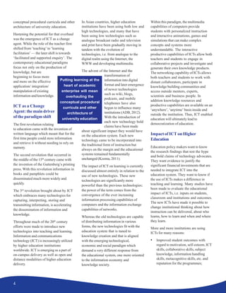 4
conceptual procedural curricula and other
architecture of university education.
Hastening the potential for that overhaul
was the emergence of ICT as a change
agent. While the role of the teacher first
shifted from ‘teaching’ to ‘learning
facilitation’ — the later shift is towards
‘facilitated and supported enquiry’. The
contemporary educational paradigms
focus not only on the production of
knowledge, but are
beginning to focus more
and more on the effective
application/ integration/
manipulation of existing
information and knowledge.
ICT as a Change
Agent: the main driver
of the paradigm shift
The first revolution relating
to education came with the invention of
written language which meant that for the
first time people could store information
and retrieve it without needing to rely on
memory.
The second revolution that occurred in
the middle of the 15th
century came with
the invention of the Guttenberg’s printing
press. With this revolution information in
books and pamphlets could be
disseminated much more widely and
quickly.
The 3rd
revolution brought about by ICT
which embraces many technologies for
capturing, interpreting, storing and
transmitting information, is accelerating
the dissemination of information and
knowledge.
Throughout much of the 20th
century
efforts were made to introduce new
technologies into teaching and learning.
Information and communications
technology (ICT) is increasingly utilized
by higher education institutions
worldwide. ICT is emerging as a part of
on-campus delivery as well as open and
distance modalities of higher education
delivery.
In Asian countries, higher education
institutions have been using both low and
high technologies, and many that have
been using low technologies such as
analogue broadcast radio and television
and print have been gradually moving in
tandem with the evolution of
technologies, i.e. from analogue to the
digital realm using the Internet, the
WWW and developing multimedia.
The advent of the Internet and the
transformation of
information into digital
format and later emergence
of newer technologies
such as wiki, blogs,
podcasts, and mobile
telephones have also
begun to influence many
institutions (ADB, 2012).
With the introduction of
each new technology bold
claims have been made
about significant impact they would have
on the education system. Each new
technology came to be incorporated into
the traditional form of instruction but
always on the margin and the educational
systems remained fundamentally
unchanged (Kozma, 2011).
The impact of ICT on learning is currently
discussed almost entirely in relation to the
use of new technologies. These new
technologies are significantly more
powerful than the previous technologies;
the power of the term comes from the
convergence of the ever increasing
information processing capabilities of
computers and the information exchange
capabilities of networks.
Whereas the old technologies are capable
of distributing information in various
forms, the new technologies fit with the
education system that is tuned to
knowledge creation and that is aligned
with the emerging technological,
economic and social paradigm which
demand a very different response from
the educational system, one more oriented
to the information economy and
knowledge society.
Within this paradigm, the multimedia
capabilities of computers provide
students with personalized instruction
and interactive animations, games and
simulations that can make complex
concepts and systems more
understandable. The interactive
productive capabilities of ICTs allow both
teachers and students to engage in
collaborative projects and investigate and
generate their own knowledge products.
The networking capability of ICTs allows
both teachers and students to work with
distant collaborators, participate in
knowledge building communities and
access outside mentors, experts,
scientists and business people. In
addition knowledge resources and
productive capabilities are available on an
‘anywhere’, ‘anytime’ basis inside and
outside the institution. Thus, ICT enabled
education will ultimately lead to
democratization of education.
Impact of ICT on Higher
Education
Education policy makers want to know
the research findings that test the hype
and bold claims of technology advocates.
They want evidence to justify the
significant financial investments that are
needed to integrate ICT into the
education system. They want to know if
the use of ICTs makes a difference in
teaching and learning. Many studies have
been made to evaluate the educational
impact of ICTs, i.e. inputs on students,
classroom and institutions and outcomes.
The new ICTs have made it possible to
change institutional thinking about how
instruction can be delivered, about who
learns, how to learn and when and where
they learn.
More and more institutions are using
ICTs for many reasons:
• Improved student outcomes with
regard to motivation, self-esteem, ICT
skills, collaborative skills, subject
knowledge, information handling
skills, metacognitive skills, etc. and
reputation for the programmes;
Putting learning at the
heart of academic
enterprise will mean
overhauling the
conceptual procedural
curricula and other
architecture of
university education
 