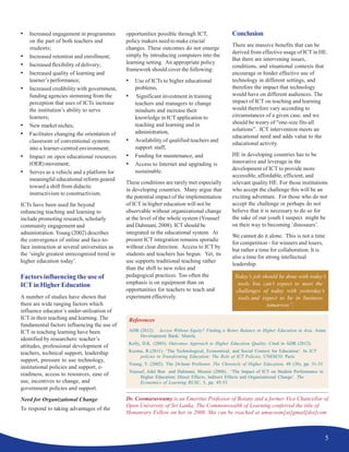 5
• Increased engagement in programmes
on the part of both teachers and
students;
• Increased retention and enrollment;
• Increased flexibility of delivery;
• Increased quality of learning and
learner’s performance;
• Increased credibility with government,
funding agencies stemming from the
perception that uses of ICTs increase
the institution’s ability to serve
learners;
• New market niches;
• Facilitates changing the orientation of
classroom of conventional systems
into a learner-centred environment;
• Impact on open educational resources
(OER)movement;
• Serves as a vehicle and a platform for
meaningful educational reform geared
toward a shift from didactic
instructivism to constructivism.
ICTs have been used far beyond
enhancing teaching and learning to
include promoting research, scholarly
community engagement and
administration. Young (2002) describes
the convergence of online and face-to-
face instruction at several universities as
the ‘single greatest unrecognized trend in
higher education today’.
Factors influencing the use of
ICT in Higher Education
A number of studies have shown that
there are wide ranging factors which
influence educator’s under-utilisation of
ICT in their teaching and learning. The
fundamental factors influencing the use of
ICT in teaching learning have been
identified by researchers: teacher’s
attitudes, professional development of
teachers, technical support, leadership
support, pressure to use technology,
institutional policies and support, e-
readiness, access to resources, ease of
use, incentives to change, and
government policies and support.
Need for Organizational Change
To respond to taking advantages of the
opportunities possible through ICT,
policy makers need to make crucial
changes. These outcomes do not emerge
simply by introducing computers into the
learning setting. An appropriate policy
framework should cover the following:
• Use of ICTs to higher educational
problems,
• Significant investment in training
teachers and managers to change
mindsets and increase their
knowledge in ICT application to
teaching and learning and in
administration,
• Availability of qualified teachers and
support staff,
• Funding for maintenance, and
• Access to Internet and upgrading is
sustainable.
These conditions are rarely met especially
in developing countries. Many argue that
the potential impact of the implementation
of ICT in higher education will not be
observable without organizational change
at the level of the whole system (Youssef
and Dahmani, 2008). ICT should be
integrated in the educational system. At
present ICT integration remains sporadic
without clear direction. Access to ICT by
students and teachers has begun. Yet, its
use supports traditional teaching rather
than the shift to new roles and
pedagogical practices. Too often the
emphasis is on equipment than on
opportunities for teachers to teach and
experiment effectively.
Conclusion
There are massive benefits that can be
derived from effective usage of ICT in HE.
But there are intervening issues,
conditions, and situational contexts that
encourage or hinder effective use of
technology in different settings, and
therefore the impact that technology
would have on different audiences. The
impact of ICT on teaching and learning
would therefore vary according to
circumstances of a given case, and we
should be weary of “one-size fits-all
solutions”. ICT intervention meets an
educational need and adds value to the
educational activity.
HE in developing countries has to be
innovative and leverage in the
development of ICT to provide more
accessible, affordable, efficient, and
relevant quality HE. For those institutions
who accept the challenge this will be an
exciting adventure. For those who do not
accept the challenge or perhaps do not
believe that it is necessary to do so for
the sake of our youth I suspect might be
on their way to becoming ‘dinosaurs’.
We cannot do it alone. This is not a time
for competition - for winners and losers,
but rather a time for collaboration. It is
also a time for strong intellectual
leadership.
Today’s job should be done with today’s
tools. You can’t expect to meet the
challenges of today with yesterday’s
tools and expect to be in business
tomorrow”.
References
ADB (2012). Access Without Equity? Finding a Better Balance in Higher Education in Asia. Asian
Development Bank: Manila
Kelly, D.K. (2003). Outcomes Approach to Higher Education Quality. Cited in ADB (2012).
Kozma, R.(2011). ‘The Technological, Economical, and Social Context for Education’. In ICT
policies in Transforming Education: The Role of ICT Policies, UNESCO: Paris
Young, T. (2002). The 24-hour Professor. The Chronicle of Higher Education, 48 (38), pp. 31-33
Youssef, Adel Ben and Dahmani, Mounir (2008). ‘The Impact of ICT on Student Performance in
Higher Education: Direct Effects, Indirect Effects and Organisational Change’. The
Economics of Learning RUSC, 5, pp. 45-53
Dr. Coomaraswamy is an Emeritus Professor of Botany and a former Vice Chancellor of
Open University of Sri Lanka. The Commonwealth of Learning conferred the title of
Honanrary Fellow on her in 2008. She can be reached at umacoom[at]gmail[dot]com
 