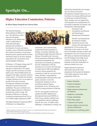 6
Higher Education Commission, Pakistan
By Manas Ranjan Panigrahi and Ankuran Dutta
Spotlight On...
The National Education
Policy, Pakistan of 2009 (p.17)
says ‘Our education system
must provide quality
education to our children and
youth to enable them to
realize their individual
potential and contribute to
development of society and nation,
creating a sense of Pakistani nationhood,
the concepts of tolerance, social justice,
democracy, their regional and local culture
and history based on the basic ideology
enunciated in the Constitution of the
Islamic Republic of Pakistan.’
In Pakistan, 1,558 degree colleges and 135
universities are providing higher
education of which about 74% degree
colleges and 56% universities are under
public sector.About 64,000 teachers are
engaged in the higher education institutes
of the country1
. To facilitate the institutes
of higher learning to serve as an engine of
growth for the socio-economic
development of Pakistan, the Higher
Education Commission has been
established. The gross enrolment ratio
(GER) in higher education in Pakistan is
far below the world’s average. The
President of Pakistan in a message
visualised an enhancement from 2.6% to
5% of GER in higher education by 20092
.
The Higher Education Commission (HEC)
of Pakistan is an independent,
autonomous, and constitutionally
established institution primarily for
funding, overseeing, regulating, and
accrediting the higher education efforts in
Pakistan. Preceded by the University
Grant Commission of Pakistan in 2002 by a
constitutional amendment, the
universities were formerly accredited by
the UGC established in 1947; the
institution was revived in 1974 and came
its modern form in 2002 with additional
executive reforms granted by the
constitution. Under the new and revised
reform, the HEC is responsible for
formulating higher education policy and
quality assurance to meet the
international standards as well as
accrediting academic degrees,
development of new institutions, and
uplift of existing institutions in Pakistan.
The five-year agenda for reform was
outlined in the HEC MediumTerm
Development Framework (MTDF), in
which Access, Quality, and Relevance
were identified as the key challenges
faced by the sector. To address these
challenges a comprehensive strategy was
defined that identified the core strategic
aims for reform as (i) Faculty
Development, (ii) ImprovingAccess, (iii)
Excellence in Learning and Research, and
(iv) Relevance to National Priorities.
These strategic aims are supported by
well-integrated cross-cutting themes for
developing Leadership, Governance, and
Management, enhancing Quality
Assessment and
Accreditation and Physical
and Technological
Infrastructure Development.
The HEC also facilitated the
development of higher
educational system in the
country with main purpose of
upgrading the 118 Universities and
Institutions in the country to be focal
point of the higher learning, research, and
development. Over the several years, the
HEC plays an important and leading role
towards building a knowledge based
economy in Pakistan by giving out
hundreds of doctoral scholarships for
education abroad every year.
Higher Education Commission
dedicatedly carryout the many
programmes for the proper development
in the higher education sector. Main
programmes of HEC are:
• Degree Attestation
• Faculty development
• Curriculum revision
• Higher education infrastructure
development
• Indigenous scholarships
• Foreign scholarships
• Patent filing support
• Conference travel grants
• Increase industry and university
research collaboration
• Developing new technology parks1
Pakistan Education Statistics 2010-11. http://www.aepam.edu.pk/Files/Education Statistics/
PakistanEducationStatistics2010-11.pdf
2
http://www.hec.gov.pk/InsideHEC/AboutHEC/PresidentofPakistan/Pages/newmain.aspx
 