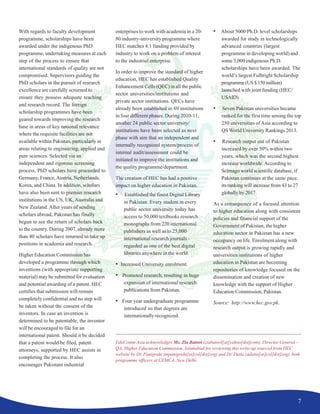 7
With regards to faculty development
programme, scholarships have been
awarded under the indigenous PhD
programme, undertaking measures at each
step of the process to ensure that
international standards of quality are not
compromised. Supervisors guiding the
PhD scholars in the pursuit of research
excellence are carefully screened to
ensure they possess adequate teaching
and research record. The foreign
scholarship programmes have been
geared towards improving the research
base in areas of key national relevance
where the requisite facilities are not
available within Pakistan, particularly in
areas relating to engineering, applied and
pure sciences. Selected via an
independent and rigorous screening
process, PhD scholars have proceeded to
Germany, France,Austria, Netherlands,
Korea, and China. In addition, scholars
have also been sent to premier research
institutions in the US, UK, Australia and
New Zealand. After years of sending
scholars abroad, Pakistan has finally
begun to see the return of scholars back
to the country. During 2007, already more
than 40 scholars have returned to take up
positions in academia and research.
Higher Education Commission has
developed a programme through which
inventions (with appropriate supporting
material) may be submitted for evaluation
and potential awarding of a patent. HEC
certifies that submission will remain
completely confidential and no step will
be taken without the consent of the
inventors. In case an invention is
determined to be patentable, the inventor
will be encouraged to file for an
international patent. Should it be decided
that a patent would be filed, patent
attorneys, supported by HEC assists in
completing the process. It also
encourages Pakistani industrial
enterprises to work with academia in a 20-
80 industry-university programme where
HEC matches 4:1 funding provided by
industry to work on a problem of interest
to the industrial enterprise.
In order to improve the standard of higher
education, HEC has established Quality
Enhancement Cells (QEC) in all the public
sector universities/institutions and
private sector institutions. QECs have
already been established in 69 institutions
in four different phases. During 2010-11,
another 24 public sector university/
institutions have been selected as next
phase with aim that an independent and
internally recognized system/process of
internal audit/assessment could be
initiated to improve the institutions and
the quality programme/department.
The creation of HEC has had a positive
impact on higher education in Pakistan.
• Established the finest Digital Library
in Pakistan: Every student in every
public sector university today has
access to 50,000 textbooks research
monographs from 220 international
publishers as well as to 25,000
international research journals -
regarded as one of the best digital
libraries anywhere in the world.
• Increased University enrolment.
• Promoted research, resulting in huge
expansion of international research
publications from Pakistan.
• Four year undergraduate programme
introduced so that degrees are
internationally recognized.
• About 5000 Ph.D. level scholarships
awarded for study in technologically
advanced countries (largest
programme in developing world) and
some 3,000 indigenous Ph.D.
scholarships have been awarded. The
world’s largest Fulbright Scholarship
programme(US$150million)
launched with joint funding (HEC/
USAID).
• Seven Pakistan universities became
ranked for the first time among the top
250 universities of Asia according to
QS World University Rankings 2013.
• Research output out of Pakistan
increased by over 50% within two
years, which was the second highest
increase worldwide.According to
Scimago world scientific database, if
Pakistan continues at the same pace,
its ranking will increase from 43 to 27
globally by 2017.
As a consequence of a focused attention
to higher education along with consistent
policies and financial support of the
Government of Pakistan, the higher
education sector in Pakistan has a new
occupancy on life. Enrolment along with
research output is growing rapidly and
universities/institutions of higher
education in Pakistan are becoming
repositories of knowledge focused on the
dissemination and creation of new
knowledge with the support of Higher
Education Commission, Pakistan.
Source: http://www.hec.gov.pk.
EduComm Asia acknowledges Ms. Zia Batool (ziabatool[at]yahoo[dot]com), Director General –
QA, Higher Education Commission, Islamabad for reviewing this write-up sourced from HEC
website by Dr. Panigrahi (mpanigrahi[at]col[dot]org) and Dr. Dutta (adutta[at]col[dot]org), both
programme officers at CEMCA, New Delhi.
 