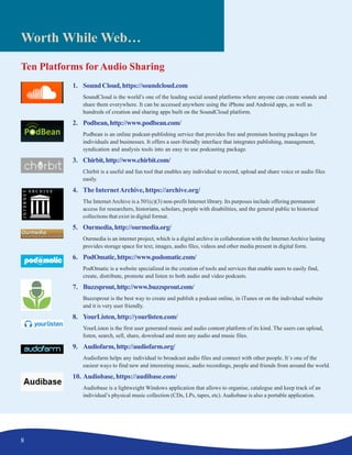 8
Worth While Web…
Ten Platforms forAudio Sharing
1. SoundCloud,https://soundcloud.com
SoundCloud is the world’s one of the leading social sound platforms where anyone can create sounds and
share them everywhere. It can be accessed anywhere using the iPhone and Android apps, as well as
hundreds of creation and sharing apps built on the SoundCloud platform.
2. Podbean,http://www.podbean.com/
Podbean is an online podcast-publishing service that provides free and premium hosting packages for
individuals and businesses. It offers a user-friendly interface that integrates publishing, management,
syndication and analysis tools into an easy to use podcasting package.
3. Chirbit,http://www.chirbit.com/
Chirbit is a useful and fun tool that enables any individual to record, upload and share voice or audio files
easily.
4. The InternetArchive, https://archive.org/
The Internet Archive is a 501(c)(3) non-profit Internet library. Its purposes include offering permanent
access for researchers, historians, scholars, people with disabilities, and the general public to historical
collections that exist in digital format.
5. Ourmedia,http://ourmedia.org/
Ourmedia is an internet project, which is a digital archive in collaboration with the InternetArchive lasting
provides storage space for text, images, audio files, videos and other media present in digital form.
6. PodOmatic,https://www.podomatic.com/
PodOmatic is a website specialized in the creation of tools and services that enable users to easily find,
create, distribute, promote and listen to both audio and video podcasts.
7. Buzzsprout,http://www.buzzsprout.com/
Buzzsprout is the best way to create and publish a podcast online, in iTunes or on the individual website
and it is very user friendly.
8. YourListen,http://yourlisten.com/
YourListen is the first user generated music and audio content platform of its kind. The users can upload,
listen, search, sell, share, download and store any audio and music files.
9. Audiofarm,http://audiofarm.org/
Audiofarm helps any individual to broadcast audio files and connect with other people. It´s one of the
easiest ways to find new and interesting music, audio recordings, people and friends from around the world.
10. Audiobase, https://audibase.com/
Audiobase is a lightweight Windows application that allows to organise, catalogue and keep track of an
individual’s physical music collection (CDs, LPs, tapes, etc). Audiobase is also a portable application.
 