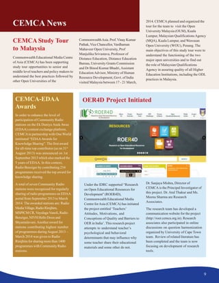 9
CEMCA News
CEMCA Study Tour
to Malaysia
Commonwealth Educational Media Centre
of Asia (CEMCA) has been supporting
study tour opportunities to senior and
middle level teachers and policy makers to
understand the best practices followed by
other Open Universities of the
CommonwealthAsia. Prof.Vinay Kumar
Pathak, Vice Chancellor,Vardhaman
Mahaveer Open University, Prof
Manjulika Srivastava, Professor of
Distance Education, Distance Education
Bureau, University Grants Commission
and Dr Binod Kumar Bhadri,Assistant
EducationAdvisor, Ministry of Human
Resource Development, Govt. of India
visited Malaysia between 17 - 21 March,
CEMCA-EDAA
Awards
In order to enhance the level of
participation of Community Radio
stations on the Ek Duniya Anek Awaz
(EDAA) content exchange platform,
CEMCAin partnership with One World
instituted “EDAAAwards for
Knowledge Sharing”. The first award
for all-time top contributor (as on 31st
August 2013) was announced on 1st
September 2013 which also marked the
5 years of EDAA. In this context,
Radio Benziger by contributing 234
programmes received the top award for
knowledge sharing.
A total of seven Community Radio
stations were recognized for regularly
sharing of radio programmes on EDAA
portal from September 2013 to March
2014. The awarded stations are: Radio
MediaVillage,RadioRimjhim,
MSPICM CR,VayalagaVanoli, Radio
Benziger, NIVH Hello Doon and
Shyamalavani.Another award for
stations contributing highest number
of programmes during August 2013 –
March 2014 was given to Radio
Rimjhim for sharing more than 1400
programmes with Community Radio
stations.
Under the IDRC supported “Research
on Open Educational Resources for
Development”(ROER4D),
Commonwealth Educational Media
Centre forAsia (CEMCA) has initiated
the project entitled ‘Teachers’
Attitudes, Motivations, and
Conceptions of Quality and Barriers to
OER in India’. This research project
attempts to understand teacher’s
psychological and behavioral
determinants that may influence why
some teacher share their educational
materials and some other do not.
OER4D Project Initiated
2014. CEMCA planned and organized the
tour for the team to visit the Open
University Malaysia (OUM), Kuala
Lumpur, Malaysian QualificationsAgency
(MQA), Kuala Lumpur, and Wawasan
Open University (WOU), Penang. The
main objectives of this study tour were to
understand the functioning of the two
major open universities and to find out
the role of Malaysian Qualifications
Agency in assuring quality of all Higher
Education Institutions, including the ODL
practices in Malaysia.
Dr. Sanjaya Mishra, Director of
CEMCA is the Principal Investigator of
this project. Dr. Atul Thakur and Ms.
Meenu Sharma are Research
Associates.
The research team has developed a
communication website for the project
(http://roer.cemca.org.in). Research
associates also participated in online
discussions on question harmonization
organized by University of Cape Town
team. Review of related literature has
been completed and the team is now
focusing on development of research
tools.
 