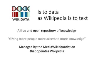 Is to data
as Wikipedia is to text
“Giving more people more access to more knowledge”
A free and open repository of knowledge
Managed by the MediaWiki foundation
that operates Wikipedia
 