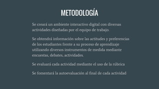 METODOLOGÍA
Se creará un ambiente interactivo digital con diversas
actividades diseñadas por el equipo de trabajo.
Se obtendrá información sobre las actitudes y preferencias
de los estudiantes frente a su proceso de aprendizaje
utilizando diversos instrumentos de medida mediante
encuestas, debates, actividades.
Se evaluará cada actividad mediante el uso de la rúbrica
Se fomentará la autoevaluación al final de cada actividad
 