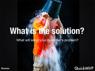 What is the solution? 
What will solve your customer’s problem? 
@uxceo 
 