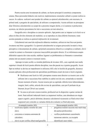 Pentru reusita unui invatamant de calitate, un factor principal il constituie componenta
umana. Daca personalul didactic este motivat, implementarea sistemului calitatii se poate realiza cu
succes. In vederea realizarii unei predari de calitate cu ajutorul calculatorului, este necesara, in
primul rand, o pregatire de specialitate, de utilizare a computerului. Acesta utilizare nu presupune
doar folosirea calculatorului cu scopul de a prezenta imagini dorite, ci si cautarea si prelucrarea
acestora, iar ulterior prezentarea lor intr-o succesiune cat mai atractiva.
Geografia este o disciplina cu caracter aplicativ, fapt pentru care se impune ca in lectii sa se
aduca in fata elevilor elemente ale mediului, sa se reproduca in clasa diferite fenomene, toate
acestea putandu-se realiza cu ajutorul mijloacelor de invatamant.
Calculatorul este unul din mijloacele didactice moderne, utilizat tot mai frecvent pentru
invatarea mai bine a geografiei. Cu ajutorul calculatorului se asigura procesului invatarii o baza
perceptiva si documentara de calitate, sprijinind cunoasterea obiectiva si complexa a realitatii, elevii
venind in contact cu fenomene si procese inaccesibile perceptiei directe. Ei se informeaza asupra
diferitelor aspecte din viata sociala, stabilesc legaturi cu problematica ce framanta o comunitate
umana intr-un anumit context si moment istoric.
Aproape in toate scolile s-a instalat platforma de invatare AEL, care cuprinde mai multe
suporturi virtuale de lectii pentru diferite discipline, insa din pacate nu si pentru geografie. Acest
fapt nu trebuie sa devina un impediment in utilizarea AEL-ului in lectiile de geografie, deoarece
aceasta aplicatie ofera profesorului de specialitate posibilitatea crearii de teste si lectii originale.
 Realizarea unei lectii in AEL presupune crearea unui director cu resurse care sa fie
utilizate intr-o succesiune bine stabilita in cadrul orei de curs, urmarindu-se metodic
fiecare moment al lectiei. Aceste resurse pot sa cuprinda: diferite texte tehnoredactate,
imagini, harti, schite, articole din reviste de specialitate, care pot fi preluate de pe
Internet, de pe CD-uri sau scanate.
 In ceea ce priveste crearea testelor, profesorul are la dispozitie o gama variata de
itemi. Sunt utilizati indeosebi itemii cu raspunsuri inchise, care abordeaza un singur
aspect cognitiv, precis delimitat, deoarece calculatorul recunoaste ca fiind corect doar
raspunsul care coincide cu varianta oferita de evaluator ca fiind adevarata.
Avantajele testelor AEL Dezavantajele testelor AEL
- rezolvarea rapida a testelor de catre
elevi;
- corectarea si notarea automata de
calculator;
- elevii se pot verifica observand greselile
- pregatirea testelor necesita mai mult timp
din partea profesorului;
- verifica predominant cunostintele
memorate anterior, cu exceptia
identificarii unor relatii;
2
 