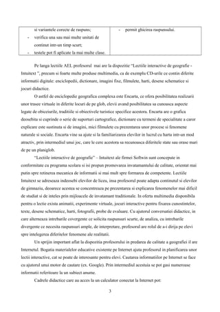 si variantele corecte de raspuns;
- verifica una sau mai multe unitati de
continut intr-un timp scurt;
- testele pot fi aplicate la mai multe clase.
- permit ghicirea raspunsului.
Pe langa lectiile AEL profesorul mai are la dispozitie “Lectiile interactive de geografie -
Intuitext ”, precum si foarte multe produse multimedia, ca de exemplu CD-urile ce contin diferite
informatii digitale: enciclopedii, dictionare, imagini fixe, filmulete, harti, desene schematice si
jocuri didactice.
O astfel de enciclopedie geografica complexa este Encarta, ce ofera posibilitatea realizarii
unor trasee virtuale in diferite locuri de pe glob, elevii avand posibilitatea sa cunoasca aspecte
legate de obiceiurile, traditiile si obiectivele turistice specifice acestora. Encarta are o grafica
deosebita si cuprinde o serie de suporturi cartografice, dictionare cu termeni de specialitate a caror
explicare este sustinuta si de imagini, mici filmulete cu prezentarea unor procese si fenomene
naturale si sociale. Encarta vine sa ajute si la familiarizarea elevilor in lucrul cu harta intr-un mod
atractiv, prin intermediul unui joc, care le cere acestora sa recunoasca diferitele state sau orase mari
de pe un planiglob.
“Lectiile interactive de geografie” – Intuitext ale firmei Softwin sunt concepute in
conformitate cu programa scolara si isi propun promovarea invatamantului de calitate, orientat mai
putin spre retinerea mecanica de informatii si mai mult spre formarea de competente. Lectiile
Intuitext se adreseaza indeosebi elevilor de liceu, insa profesorul poate adapta continutul si elevilor
de gimnaziu, deoarece acestea se concentreaza pe prezentarea si explicarea fenomenelor mai dificil
de studiat si de inteles prin mijloacele de invatamant traditionale. In oferta multimedia disponibila
pentru o lectie exista animatii, experimente virtuale, jocuri interactive pentru fixarea cunostintelor,
texte, desene schematice, harti, fotografii, probe de evaluare. Cu ajutorul conversatiei didactice, in
care alterneaza intrebarile covergente ce solicita raspunsuri scurte, de analiza, cu intrebarile
divergente ce necesita raspunsuri ample, de interpretare, profesorul are rolul de a-i dirija pe elevi
spre intelegerea diferitelor fenomene ale realitatii.
Un sprijin important aflat la dispozitia profesorului in predarea de calitate a geografiei il are
Internetul. Bogatia materialelor educative existente pe Internet ajuta profesorul in planificarea unor
lectii interactive, cat se poate de interesante pentru elevi. Cautarea informatiilor pe Internet se face
cu ajutorul unui motor de cautare (ex. Google). Prin intermediul acestuia se pot gasi numeroase
informatii referitoare la un subiect anume.
Cadrele didactice care au acces la un calculator conectat la Internet pot:
3
 
