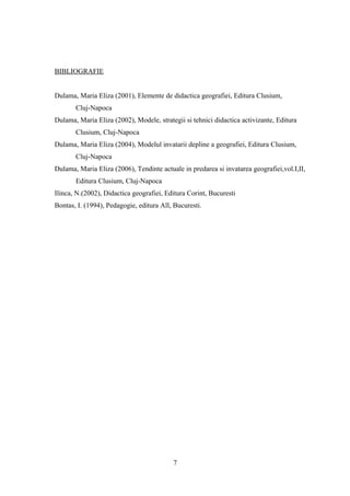 BIBLIOGRAFIE
Dulama, Maria Eliza (2001), Elemente de didactica geografiei, Editura Clusium,
Cluj-Napoca
Dulama, Maria Eliza (2002), Modele, strategii si tehnici didactica activizante, Editura
Clusium, Cluj-Napoca
Dulama, Maria Eliza (2004), Modelul invatarii depline a geografiei, Editura Clusium,
Cluj-Napoca
Dulama, Maria Eliza (2006), Tendinte actuale in predarea si invatarea geografiei,vol.I,II,
Editura Clusium, Cluj-Napoca
Ilinca, N.(2002), Didactica geografiei, Editura Corint, Bucuresti
Bontas, I. (1994), Pedagogie, editura All, Bucuresti.
7
 
