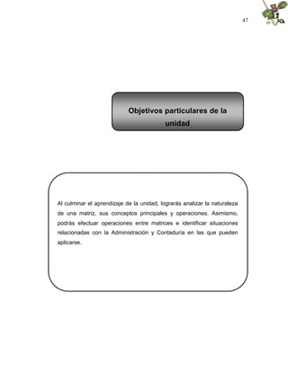 47
Al culminar el aprendizaje de la unidad, lograrás analizar la naturaleza
de una matriz, sus conceptos principales y operaciones. Asimismo,
podrás efectuar operaciones entre matrices e identificar situaciones
relacionadas con la Administración y Contaduría en las que pueden
aplicarse.
Objetivos particulares de la
unidad
 