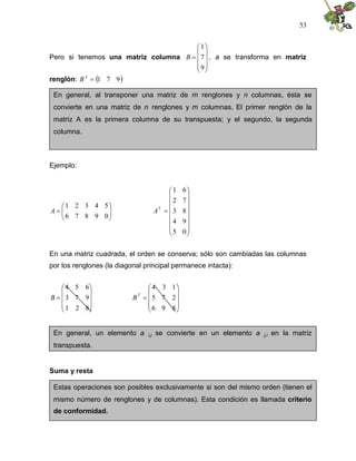 53
Pero si tenemos una matriz columna











9
7
1
B , a se transforma en matriz
renglón:  
9
7
1

T
B
Ejemplo:









0
9
8
7
6
5
4
3
2
1
A

















0
5
9
4
8
3
7
2
6
1
T
A
En una matriz cuadrada, el orden se conserva; sólo son cambiadas las columnas
por los renglones (la diagonal principal permanece intacta):











8
2
1
9
7
3
6
5
4
B











8
9
6
2
7
5
1
3
4
T
B
Suma y resta
En general, al transponer una matriz de m renglones y n columnas, ésta se
convierte en una matriz de n renglones y m columnas. El primer renglón de la
matriz A es la primera columna de su transpuesta; y el segundo, la segunda
columna.
En general, un elemento a i,j se convierte en un elemento a j,i en la matriz
transpuesta.
Estas operaciones son posibles exclusivamente si son del mismo orden (tienen el
mismo número de renglones y de columnas). Esta condición es llamada criterio
de conformidad.
 