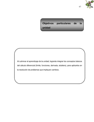 67
Al culminar el aprendizaje de la unidad, lograrás integrar los conceptos básicos
del cálculo diferencial (límite, funciones, derivada, etcétera), para aplicarlos en
la resolución de problemas que impliquen cambios.
Objetivos particulares de la
unidad
 