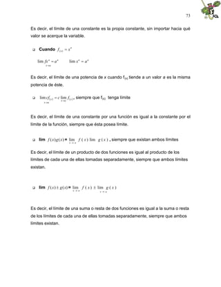 73
Es decir, el límite de una constante es la propia constante, sin importar hacia qué
valor se acerque la variable.
 Cuando
n
x x
f 
)
(
a
x
n
n
a
fx


lim n
n
a
x 
lim
Es decir, el límite de una potencia de x cuando f(x) tiende a un valor a es la misma
potencia de éste.
  
x
a
x
a
x
x f
c
cf


 lim
lim , siempre que f(x) tenga límite
Es decir, el límite de una constante por una función es igual a la constante por el
límite de la función, siempre que ésta posea límite.
 lim )
(
)
( x
g
x
f = )
(
lim
)
(
lim x
g
x
f
a
x 
, siempre que existan ambos límites
Es decir, el límite de un producto de dos funciones es igual al producto de los
límites de cada una de ellas tomadas separadamente, siempre que ambos límites
existan.
 lim )
(
)
( x
g
x
f  = )
(
lim
)
(
lim x
g
x
f
a
x
a
x 


Es decir, el límite de una suma o resta de dos funciones es igual a la suma o resta
de los límites de cada una de ellas tomadas separadamente, siempre que ambos
límites existan.
 