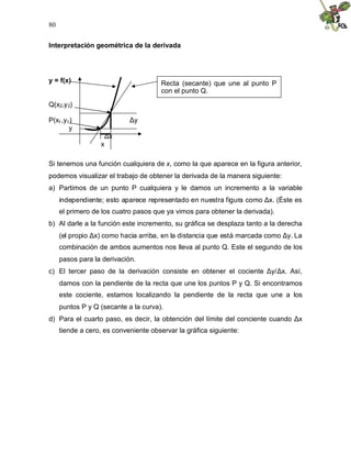 80
Interpretación geométrica de la derivada
y = f(x)
Q(x2,y2)
P(x1,y1) Δ
y
y
Δ
x
x
Si tenemos una función cualquiera de x, como la que aparece en la figura anterior,
podemos visualizar el trabajo de obtener la derivada de la manera siguiente:
a) Partimos de un punto P cualquiera y le damos un incremento a la variable
independiente; esto aparece representado en nuestra figura como Δ
x. (Éste es
el primero de los cuatro pasos que ya vimos para obtener la derivada).
b) Al darle a la función este incremento, su gráfica se desplaza tanto a la derecha
(el propio Δ
x) como hacia arriba, en la distancia que está marcada como Δ
y. La
combinación de ambos aumentos nos lleva al punto Q. Este el segundo de los
pasos para la derivación.
c) El tercer paso de la derivación consiste en obtener el cociente Δ
y/Δ
x. Así,
damos con la pendiente de la recta que une los puntos P y Q. Si encontramos
este cociente, estamos localizando la pendiente de la recta que une a los
puntos P y Q (secante a la curva).
d) Para el cuarto paso, es decir, la obtención del límite del conciente cuando Δ
x
tiende a cero, es conveniente observar la gráfica siguiente:
Recta (secante) que une al punto P
con el punto Q.
 