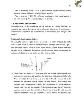 91
- Para x1 tenemos y’’=6(0)–18=–18, lo que constituye un valor menor que cero
(es decir, negativo). Por eso, el punto E1 es un máximo.
- Para x2 tenemos y’’=6(6)–18=18, lo que constituye un valor mayor que cero
(es decir, positivo). Por eso, el punto E2 es un mínimo.
3.6. Aplicaciones de la derivada
Frecuentemente, en las disciplinas que se estudian en nuestra Facultad, es
necesario aprovechar de manera óptima diferentes situaciones. A continuación,
desarrollamos problemas de maximización y minimización que trabajan este
aspecto.
Problema 1. Maximización de área
Un pequeño balneario ejidal recibe un donativo de 300m lineales de malla
ciclónica para cercar el área que colinda con el río –principal atracción del lugar–.
Los ejidatarios desean utilizar la malla de tal manera que se maximice el área
cercada en un rectángulo, de acuerdo con el esquema que a continuación se
encuentra. Indica el largo y el ancho que debe tener la malla.
Malla
Orilla del
río (sin cercar)
 Debemos encontrar una función de área, dado que es eso precisamente lo que
pretendemos maximizar. La superficie del rectángulo está dada por la fórmula
A=bh, en donde A es el área; b, la base del rectángulo; y c, su altura. Si
tratamos de encontrar puntos óptimos en esa función, descubrimos tres
variables (dos independientes [b y h] y una dependiente [A]). Como sabemos
trabajar nada más con dos variables (independiente y dependiente), debemos
expresar una variable dependiente en función de la otra. En este caso, el
problema es sencillo, dado que solamente se tienen 300 lineales de malla. Por
 