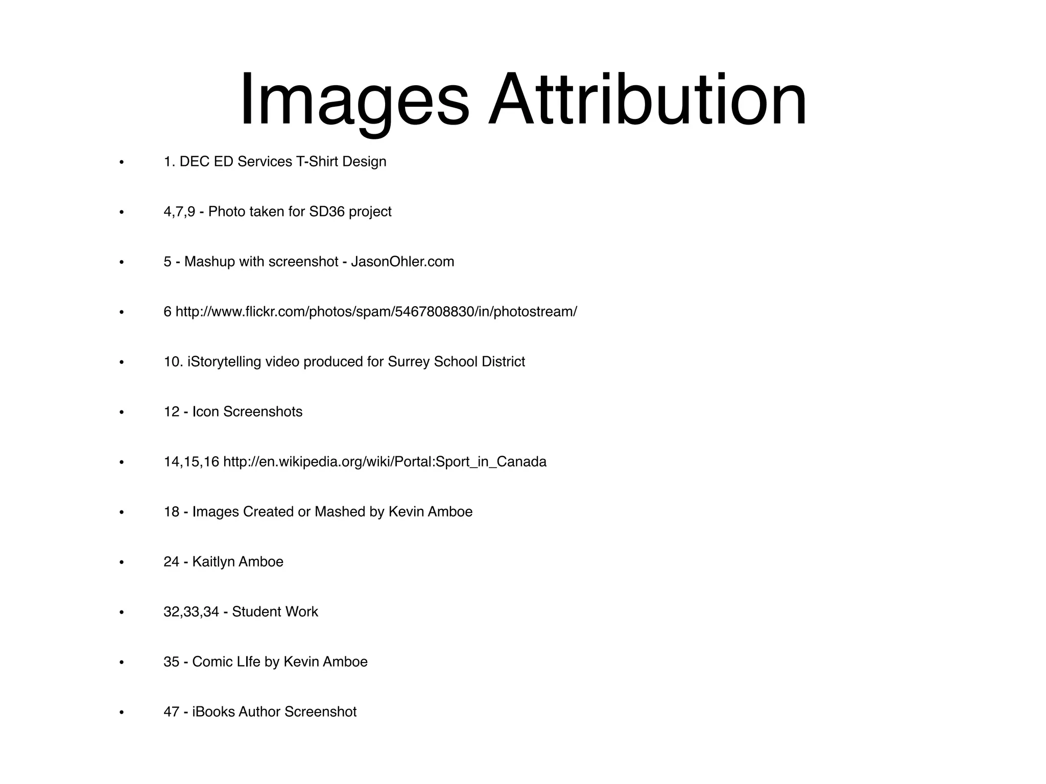 Images Attribution
• 1. DEC ED Services T-Shirt Design!
• 4,7,9 - Photo taken for SD36 project!
• 5 - Mashup with screenshot - JasonOhler.com!
• 6 http://www.ﬂickr.com/photos/spam/5467808830/in/photostream/!
• 10. iStorytelling video produced for Surrey School District!
• 12 - Icon Screenshots!
• 14,15,16 http://en.wikipedia.org/wiki/Portal:Sport_in_Canada!
• 18 - Images Created or Mashed by Kevin Amboe!
• 24 - Kaitlyn Amboe!
• 32,33,34 - Student Work!
• 35 - Comic LIfe by Kevin Amboe!
• 47 - iBooks Author Screenshot
 