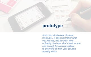 prototype
sketches, wireframes, physical
mockups... it does not matter what
you will use, and at which level
of fidelity. ...