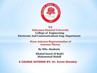 T.C
Suleyman Demirel University
College of Engineering
Electronic And Communications Eng. Department
Horn Antenna Representation of
Antenna Theory
By MSc. Students
Khaled Saeed Al Badri
Mohammed Mahdi
A COURSE OFFERED BY: Dr. Evren Ekmekçi
 