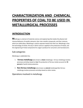 CHARACTERIZATION AND CHEMICAL
PROPERTIES OF COAL TO BE USED IN
METALLURGICAL PROCESSES
INTRODUCTION
Metallurgy is a domain of materials science and engineering that studies the physical and
chemical behavior of metallic elements, their inter-metallic compounds, and their mixtures,
which are called alloys. Metallurgy is used to separate metals from their ore .Metallurgy is also
the technology of metals: the way in which science is applied to the production of metals, and
the engineering of metal components for usage in products for consumers and manufacturers.
Sub-categories
Metallurgy is subdivided into;
1. Ferrous metallurgy (also known as black metallurgy) . Ferrous metallurgy involves
processes and alloys based on iron.The production of ferrous metals accounts for 95
percent of world metal production.
2. Non-ferrous metallurgy (also known as colored metallurgy).Non-ferrous
metallurgy involves processes and alloys based on other metals.
Operations involved in metallurgy
 