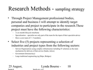 Research Methods - sampling strategy
• Through Project Management professional bodies,
  personal and business I will attempt to identify target
  companies and project to participate in the research.These
  project must have the following characteristics:
   –   A six-month lifecycle timeframe
   –   Specialisation – specialist are only part of the team for the input of their specialist advice
   –   Have a core team of 3 –5 members.

• Select five (5) projects representing a selection of
  industries and project types from the following sectors:
   –   Service Organisations using complex infrastructure including IT solutions as the main
       mechanism for delivery of that service (banks, telcos)
   –   Government (bureaucracy)
   –   Large traditional engineering (eg Ships, Bridges)




25 August,                                  Lynda Bourne -                        10
 