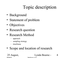 Topic description
•   Background
•   Statement of problem
•   Objectives
•   Research question
•   Research Method
    – approach
    – sampling strategy
    – timeframe

• Scope and location of research
25 August,                Lynda Bourne -   4
 