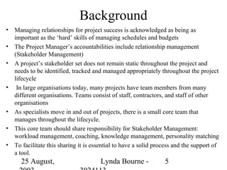 Background
•   Managing relationships for project success is acknowledged as being as
    important as the ‘hard’ skills of managing schedules and budgets
•   The Project Manager’s accountabilities include relationship management
    (Stakeholder Management)
•   A project’s stakeholder set does not remain static throughout the project and
    needs to be identified, tracked and managed appropriately throughout the project
    lifecycle
•    In large organisations today, many projects have team members from many
    different organisations. Teams consist of staff, contractors, and staff of other
    organisations
•   As specialists move in and out of projects, there is a small core team that
    manages throughout the lifecycle.
•   This core team should share responsibility for Stakeholder Management:
    workload management, coaching, knowledge management, personality matching
•   To facilitate this sharing it is essential to have a solid process and the support of
    a tool.
      25 August,                       Lynda Bourne -             5
 