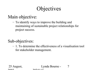 Objectives
Main objective:
  – To identify ways to improve the building and
    maintaining of sustainable project relationships for
    project success.


Sub-objectives:
  – 1. To determine the effectiveness of a visualisation tool
    for stakeholder management.




25 August,               Lynda Bourne -        7
 
