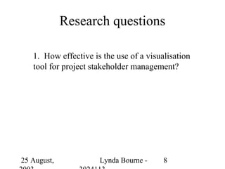 Research questions

   1. How effective is the use of a visualisation
   tool for project stakeholder management?




25 August,            Lynda Bourne -     8
 