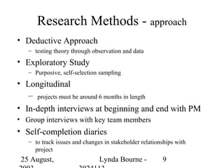 Research Methods - approach
• Deductive Approach
   – testing theory through observation and data
• Exploratory Study
   – Purposive, self-selection sampling
• Longitudinal
   – projects must be around 6 months in length
• In-depth interviews at beginning and end with PM
• Group interviews with key team members
• Self-completion diaries
   – to track issues and changes in stakeholder relationships with
     project
 25 August,                    Lynda Bourne -           9
 