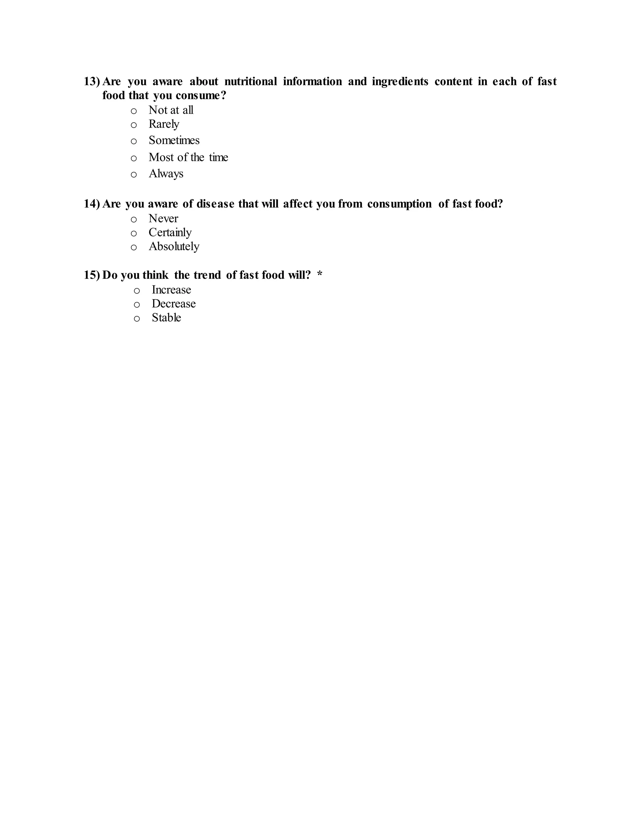 13) Are you aware about nutritional information and ingredients content in each of fast
food that you consume?
o Not at all
o Rarely
o Sometimes
o Most of the time
o Always
14) Are you aware of disease that will affect you from consumption of fast food?
o Never
o Certainly
o Absolutely
15) Do you think the trend of fast food will? *
o Increase
o Decrease
o Stable
 