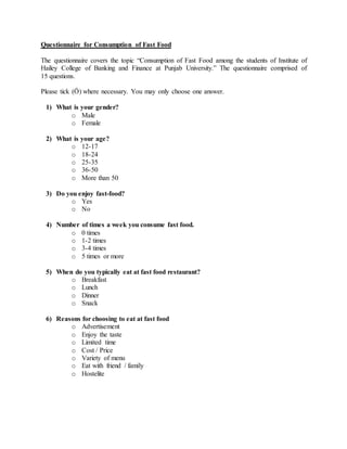 Questionnaire for Consumption of Fast Food
The questionnaire covers the topic “Consumption of Fast Food among the students of Institute of
Hailey College of Banking and Finance at Punjab University.” The questionnaire comprised of
15 questions.
Please tick (Ö) where necessary. You may only choose one answer.
1) What is your gender?
o Male
o Female
2) What is your age?
o 12-17
o 18-24
o 25-35
o 36-50
o More than 50
3) Do you enjoy fast-food?
o Yes
o No
4) Number of times a week you consume fast food.
o 0 times
o 1-2 times
o 3-4 times
o 5 times or more
5) When do you typically eat at fast food restaurant?
o Breakfast
o Lunch
o Dinner
o Snack
6) Reasons for choosing to eat at fast food
o Advertisement
o Enjoy the taste
o Limited time
o Cost / Price
o Variety of menu
o Eat with friend / family
o Hostelite
 