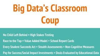 Big Data’s Classroom
Coup
No Child Left Behind = High Stakes Testing
Race to the Top = Value Added Model + School Report Cards
Every Student Succeeds Act = Stealth Assessments + Non-Cognitive Measures
Pay for Success/Social Impact Investments = Deals Evaluated by Educational Data
 