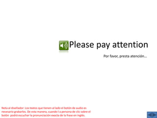 Pleasepay attentionPor favor, presta atención…Nota al diseñador: Los textos que tienen al lado el botón de audio es necesario grabarlos. De esta manera, cuando l a persona de clic sobre el botón  podrá escuchar la pronunciación exacta de la frase en inglés.