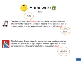 HomeworkTareaAgregar tutorialGraba en un audio de audacity cada uno de los saludos explicados anteriormente. Recuerda… antes de hacerlo debes escuchar bien la pronunciación. Una vez tengas el audio terminado, súbelo acá.Crear tarea para subir los podcastElige la imagen de una situación que se acomode a cada uno de los saludos acá expuestos. Luego, pégalas en word y pon a su el saludo correspondiente. Una vez tengas la tarea lista, súbela aquí.Crear tarea para subir los documentos.