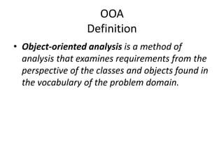 OOA
Definition
• Object-oriented analysis is a method of
analysis that examines requirements from the
perspective of the classes and objects found in
the vocabulary of the problem domain.
 