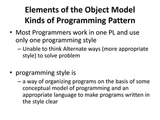 Elements of the Object Model
Kinds of Programming Pattern
• Most Programmers work in one PL and use
only one programming style
– Unable to think Alternate ways (more appropriate
style) to solve problem
• programming style is
– a way of organizing programs on the basis of some
conceptual model of programming and an
appropriate language to make programs written in
the style clear
 