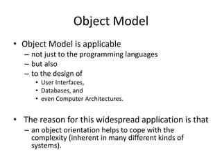 Object Model
• Object Model is applicable
– not just to the programming languages
– but also
– to the design of
• User Interfaces,
• Databases, and
• even Computer Architectures.
• The reason for this widespread application is that
– an object orientation helps to cope with the
complexity (inherent in many different kinds of
systems).
 