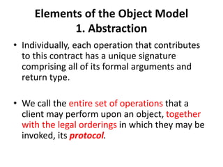 Elements of the Object Model
1. Abstraction
• Individually, each operation that contributes
to this contract has a unique signature
comprising all of its formal arguments and
return type.
• We call the entire set of operations that a
client may perform upon an object, together
with the legal orderings in which they may be
invoked, its protocol.
 