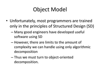 Object Model
• Unfortunately, most programmers are trained
only in the principles of Structured Design (SD)
– Many good engineers have developed useful
software using SD
– However, there are limits to the amount of
complexity we can handle using only algorithmic
decomposition
– Thus we must turn to object-oriented
decomposition.
 