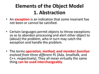 Elements of the Object Model
1. Abstraction
• An exception is an indication that some invariant has
not been or cannot be satisfied.
• Certain languages permit objects to throw exceptions
so as to abandon processing and alert other object to
(about) the problem, who in turn may catch the
exception and handle the problem.
• The terms operation, method, and member function
evolved from three different PL (Ada, Smalltalk, and
C++, respectively). They all mean virtually the same
thing can be used interchangeably.
 