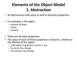 Elements of the Object Model
1. Abstraction
• All abstractions have static as well as dynamic properties.
• For example, a file object
– amount of space
– Name
– content
• These are all static properties
• The value of each of these properties is dynamic, relative to
the lifetime of the object
– a file object may grow or shrink in size
– its name may change
– Its contents may change.
 