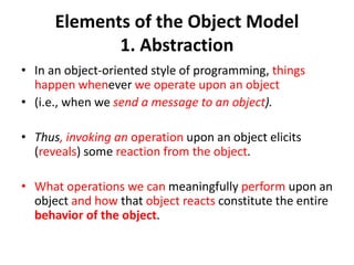 Elements of the Object Model
1. Abstraction
• In an object-oriented style of programming, things
happen whenever we operate upon an object
• (i.e., when we send a message to an object).
• Thus, invoking an operation upon an object elicits
(reveals) some reaction from the object.
• What operations we can meaningfully perform upon an
object and how that object reacts constitute the entire
behavior of the object.
 
