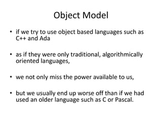 Object Model
• if we try to use object based languages such as
C++ and Ada
• as if they were only traditional, algorithmically
oriented languages,
• we not only miss the power available to us,
• but we usually end up worse off than if we had
used an older language such as C or Pascal.
 