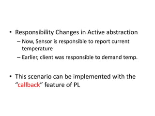 • Responsibility Changes in Active abstraction
– Now, Sensor is responsible to report current
temperature
– Earlier, client was responsible to demand temp.
• This scenario can be implemented with the
“callback” feature of PL
 