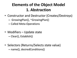 Elements of the Object Model
1. Abstraction
• Constructor and Destructor (Creates/Destroys)
– GrowingPlan(), ~GrowingPlan()
– Called Meta-Operations
• Modifiers – Update state
– Clear(), Establish()
• Selectors (Returns/Selects state value)
– name(), desiredConditions()
 