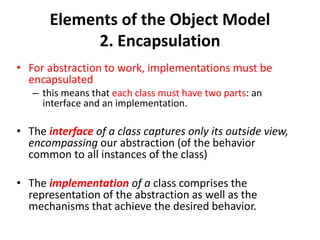 Elements of the Object Model
2. Encapsulation
• For abstraction to work, implementations must be
encapsulated
– this means that each class must have two parts: an
interface and an implementation.
• The interface of a class captures only its outside view,
encompassing our abstraction (of the behavior
common to all instances of the class)
• The implementation of a class comprises the
representation of the abstraction as well as the
mechanisms that achieve the desired behavior.
 