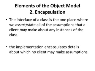 Elements of the Object Model
2. Encapsulation
• The interface of a class is the one place where
we assert/state all of the assumptions that a
client may make about any instances of the
class
• the implementation encapsulates details
about which no client may make assumptions.
 